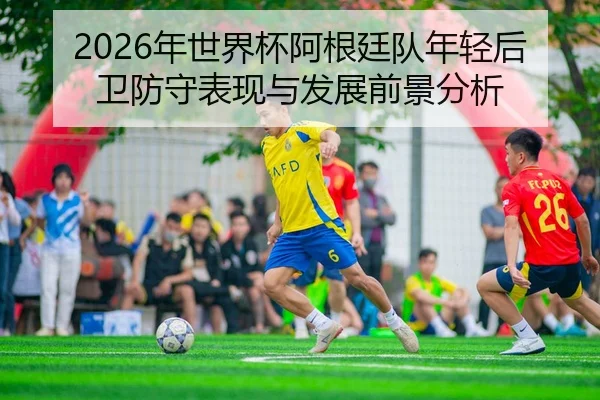 2026年世界杯阿根廷队年轻后卫防守表现与发展前景分析