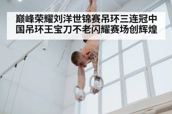 巅峰荣耀刘洋世锦赛吊环三连冠中国吊环王宝刀不老闪耀赛场创辉煌