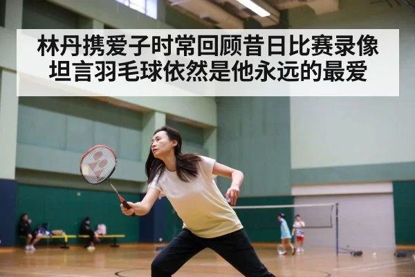 林丹携爱子时常回顾昔日比赛录像 坦言羽毛球依然是他永远的最爱